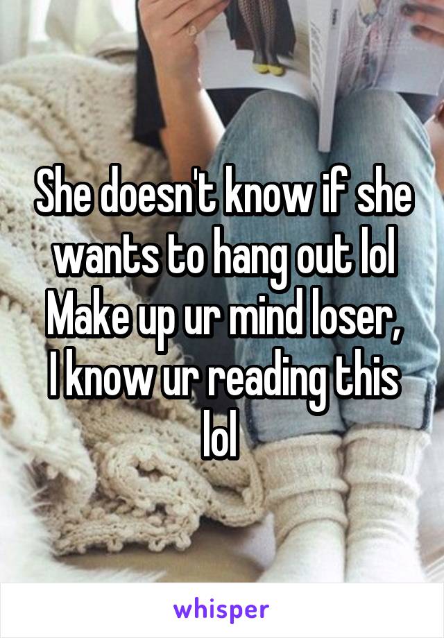 She doesn't know if she wants to hang out lol
Make up ur mind loser, I know ur reading this lol 