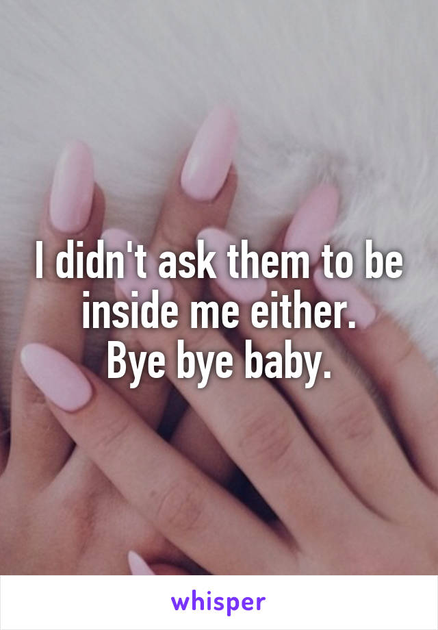 I didn't ask them to be inside me either.
Bye bye baby.