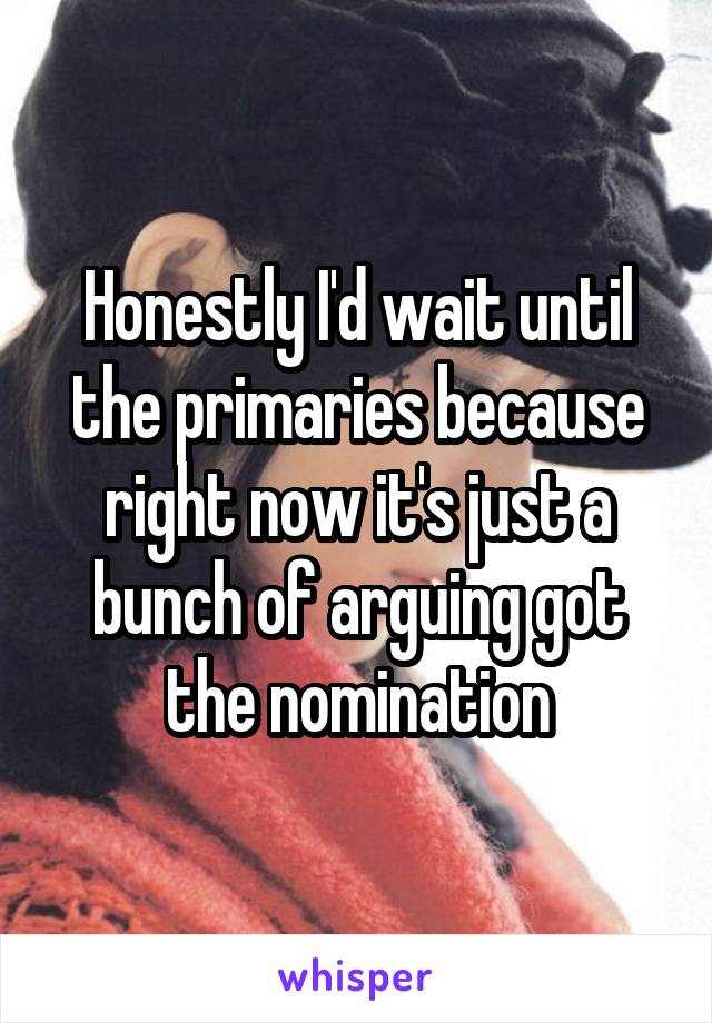 Honestly I'd wait until the primaries because right now it's just a bunch of arguing got the nomination