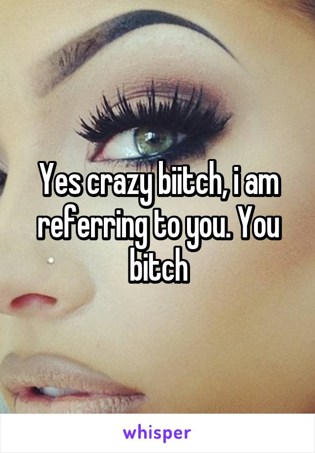 Yes crazy biitch, i am referring to you. You bitch