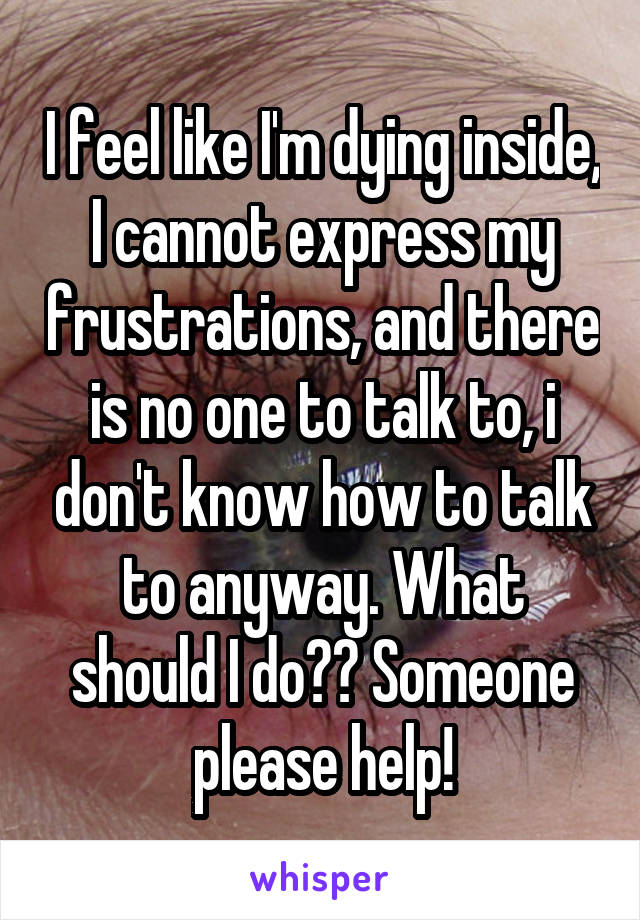 I feel like I'm dying inside, I cannot express my frustrations, and there is no one to talk to, i don't know how to talk to anyway. What should I do?? Someone please help!