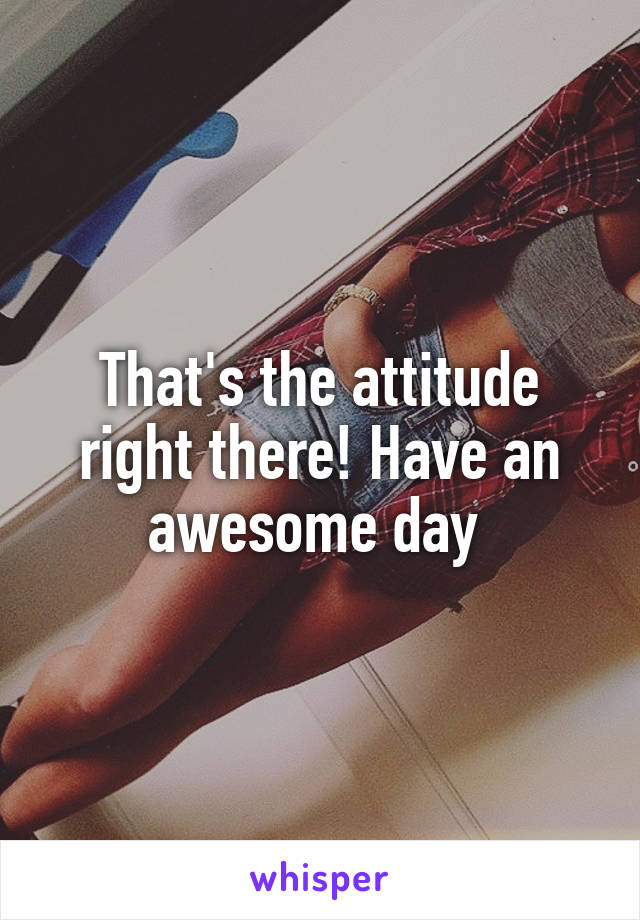 That's the attitude right there! Have an awesome day 