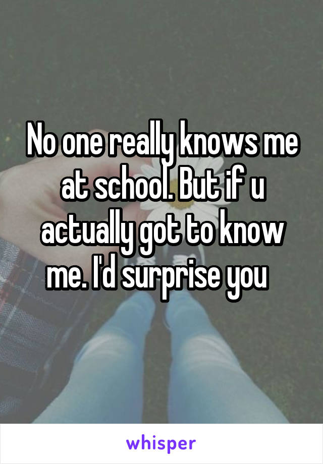 No one really knows me at school. But if u actually got to know me. I'd surprise you  
