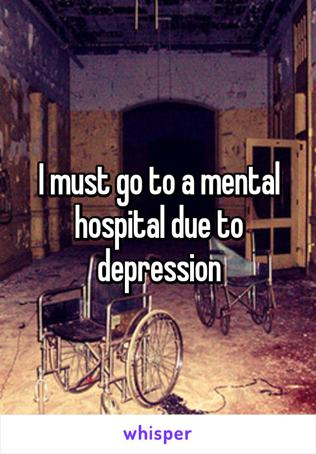 I must go to a mental hospital due to depression