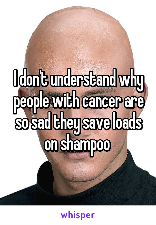 I don't understand why people with cancer are so sad they save loads on shampoo 