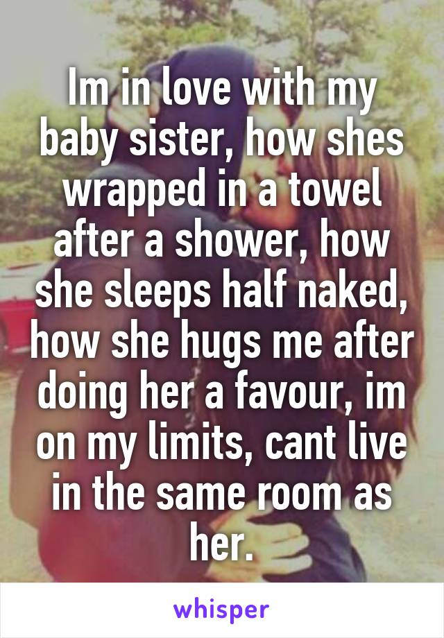 Im in love with my baby sister, how shes wrapped in a towel after a shower, how she sleeps half naked, how she hugs me after doing her a favour, im on my limits, cant live in the same room as her.