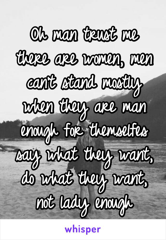 Oh man trust me there are women, men can't stand mostly when they are man enough for themselfes say what they want, do what they want, not lady enough