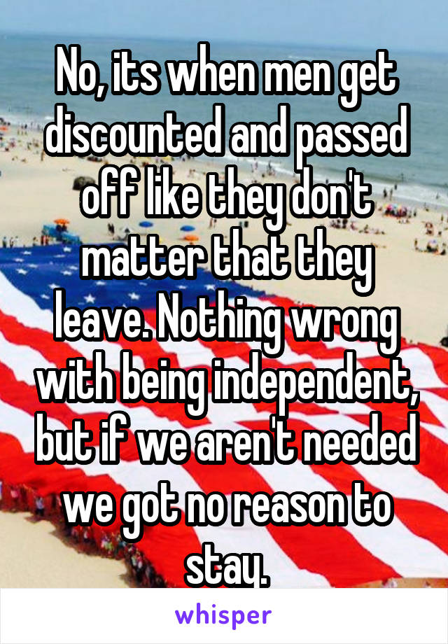 No, its when men get discounted and passed off like they don't matter that they leave. Nothing wrong with being independent, but if we aren't needed we got no reason to stay.