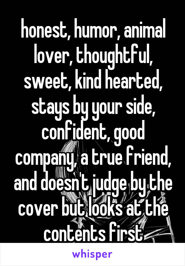 honest, humor, animal lover, thoughtful, sweet, kind hearted, stays by your side, confident, good company, a true friend, and doesn't judge by the cover but looks at the contents first