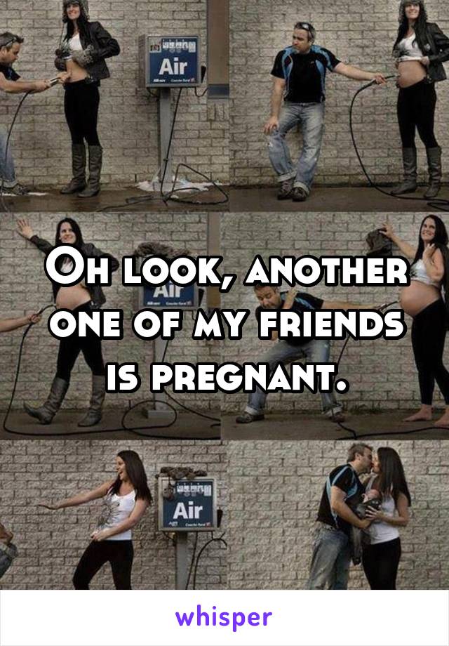 Oh look, another one of my friends is pregnant.