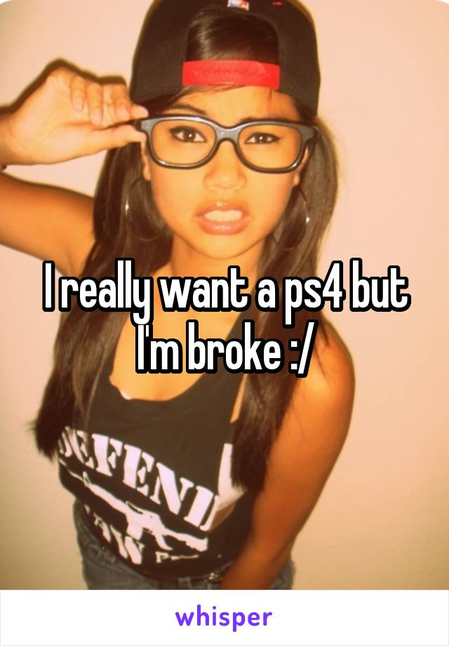 I really want a ps4 but I'm broke :/