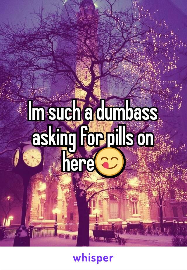 Im such a dumbass asking for pills on here😋