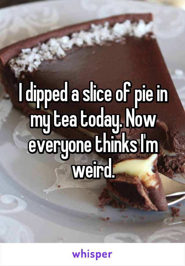 I dipped a slice of pie in my tea today. Now everyone thinks I'm weird.