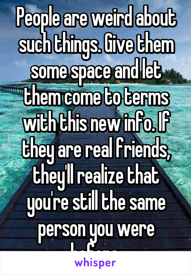 People are weird about
such things. Give them
some space and let them come to terms with this new info. If they are real friends, they'll realize that you're still the same person you were before.