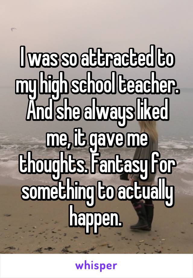 I was so attracted to my high school teacher. And she always liked me, it gave me thoughts. Fantasy for something to actually happen. 