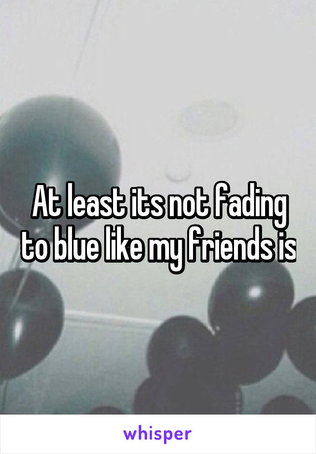 At least its not fading to blue like my friends is