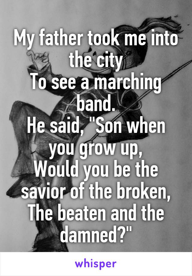 My father took me into the city
To see a marching band.
He said, "Son when you grow up,
Would you be the savior of the broken,
The beaten and the damned?"