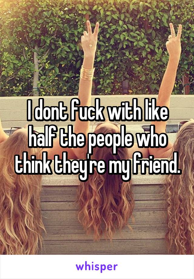 I dont fuck with like half the people who think they're my friend.