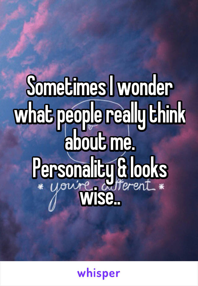 Sometimes I wonder what people really think about me.
Personality & looks wise..