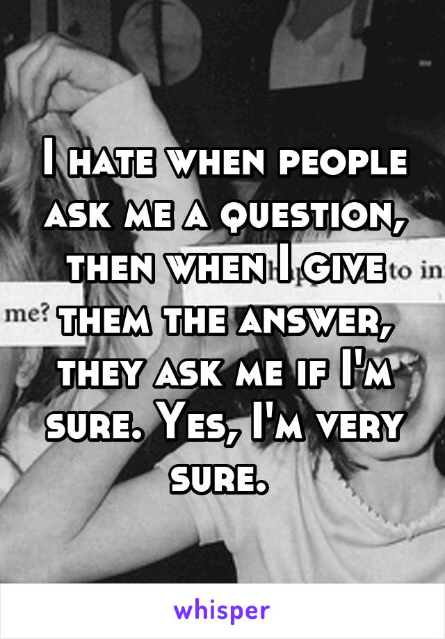 I hate when people ask me a question, then when I give them the answer, they ask me if I'm sure. Yes, I'm very sure. 