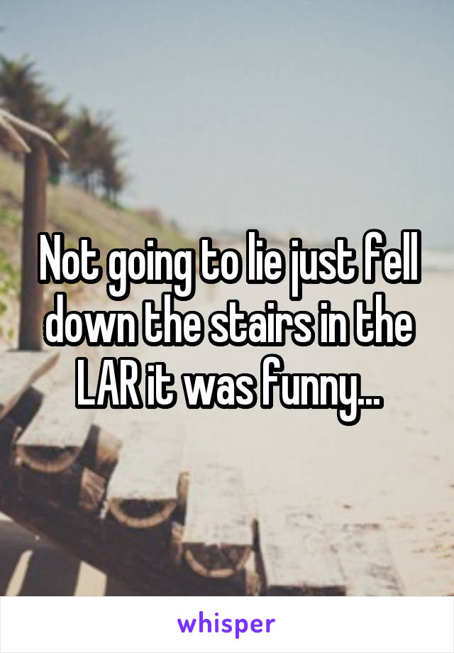 Not going to lie just fell down the stairs in the LAR it was funny...
