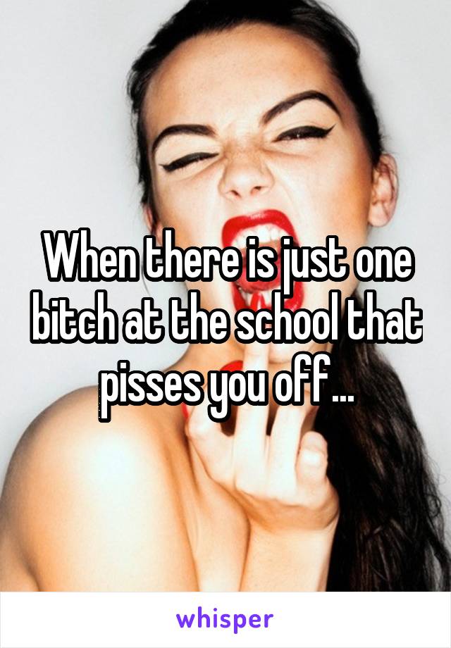 When there is just one bitch at the school that pisses you off...