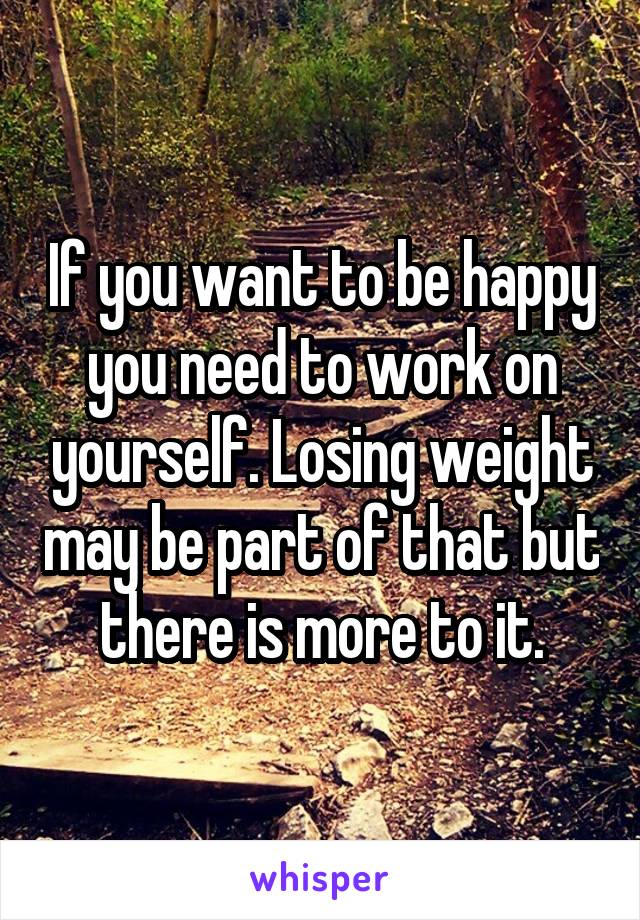 If you want to be happy you need to work on yourself. Losing weight may be part of that but there is more to it.