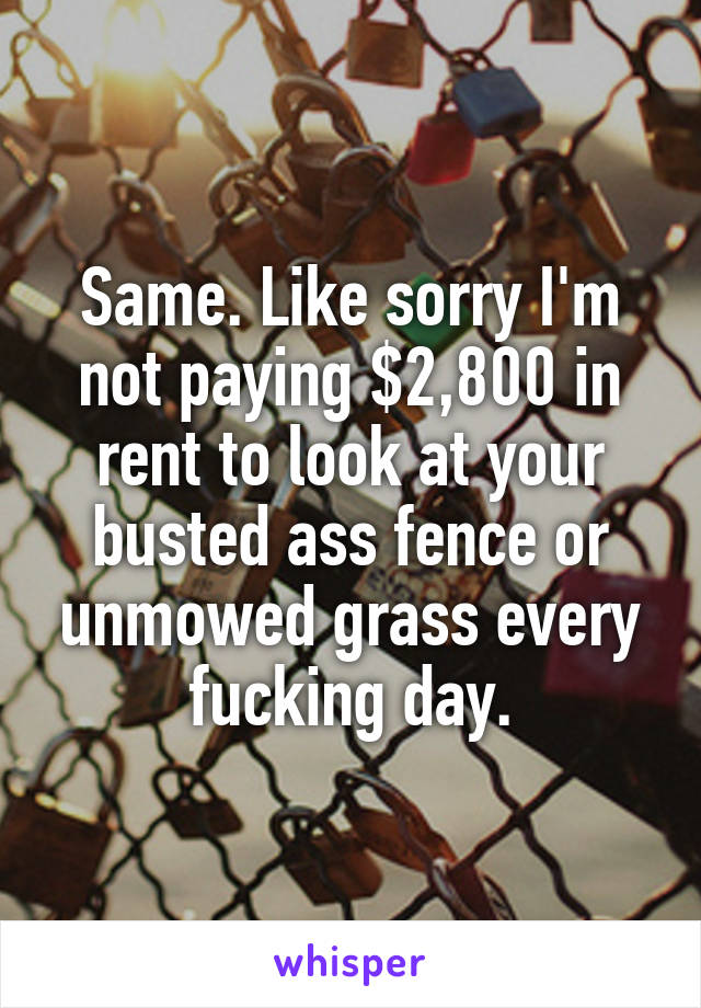 Same. Like sorry I'm not paying $2,800 in rent to look at your busted ass fence or unmowed grass every fucking day.