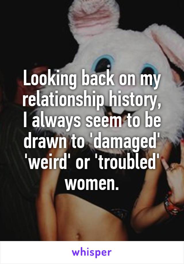 Looking back on my relationship history,
I always seem to be drawn to 'damaged' 'weird' or 'troubled' women.