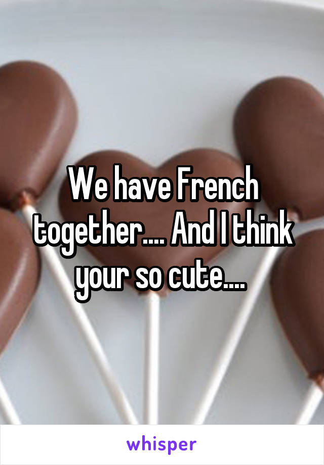 We have French together.... And I think your so cute.... 