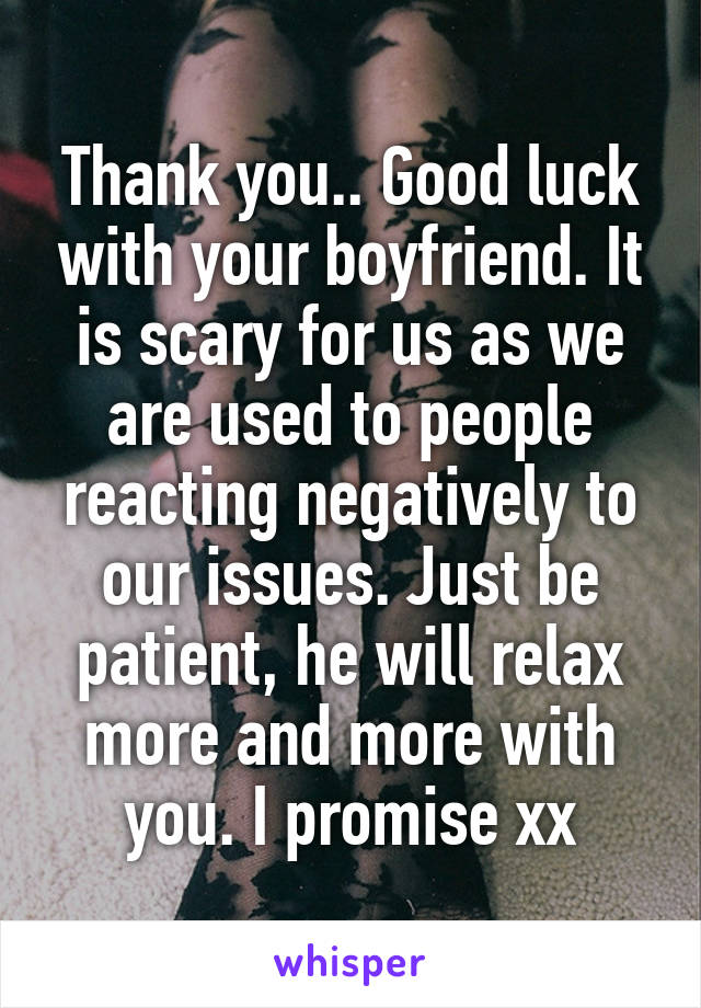 Thank you.. Good luck with your boyfriend. It is scary for us as we are used to people reacting negatively to our issues. Just be patient, he will relax more and more with you. I promise xx