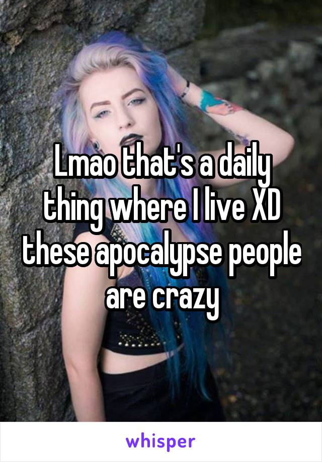 Lmao that's a daily thing where I live XD these apocalypse people are crazy