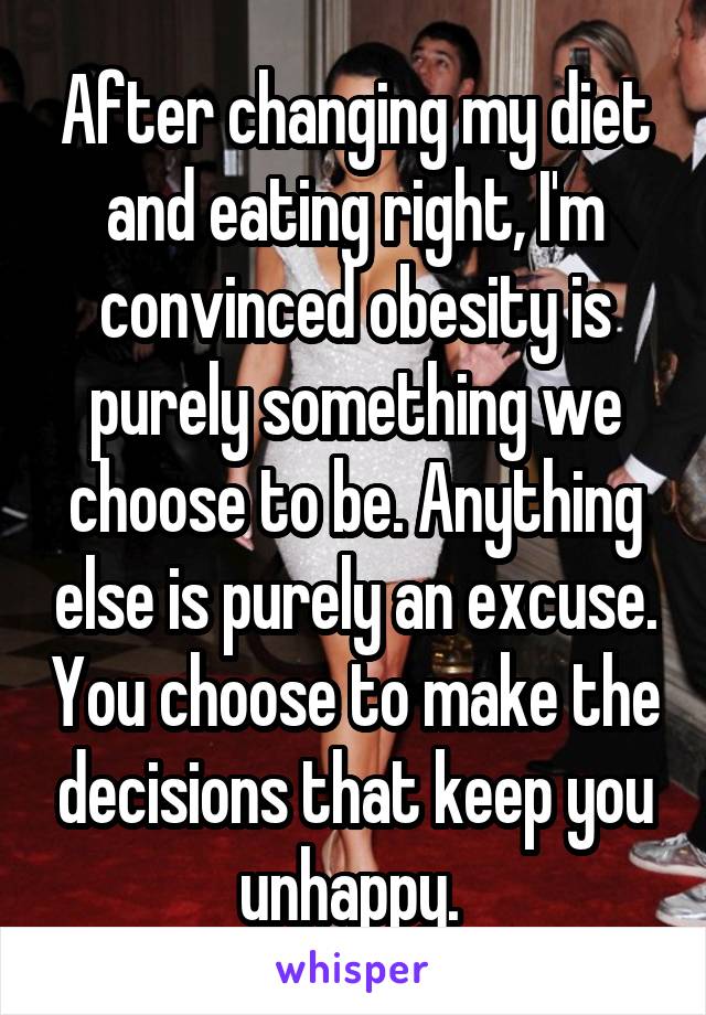 After changing my diet and eating right, I'm convinced obesity is purely something we choose to be. Anything else is purely an excuse. You choose to make the decisions that keep you unhappy. 