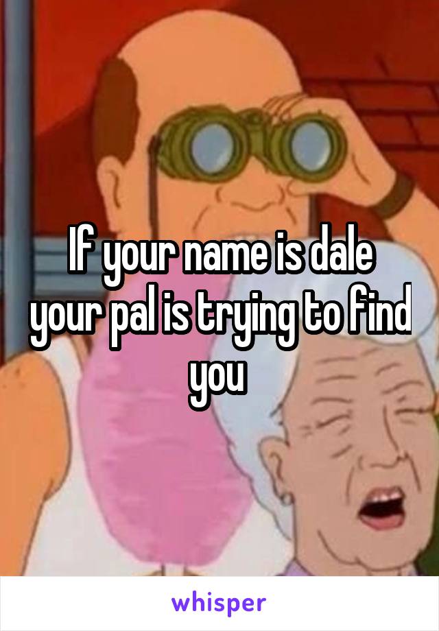 If your name is dale your pal is trying to find you 
