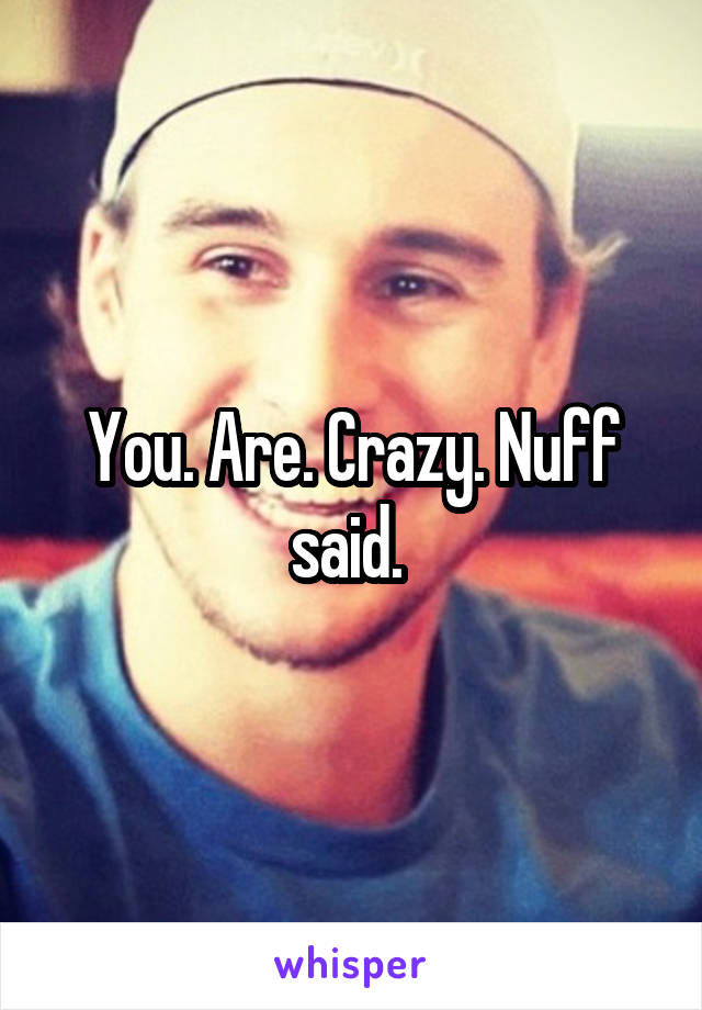 You. Are. Crazy. Nuff said. 