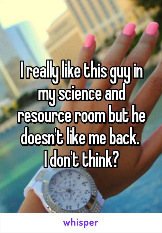 I really like this guy in my science and resource room but he doesn't like me back. 
I don't think?