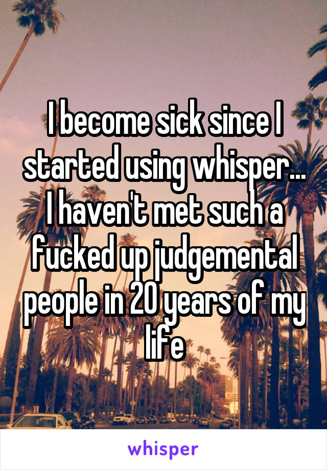 I become sick since I started using whisper... I haven't met such a fucked up judgemental people in 20 years of my life