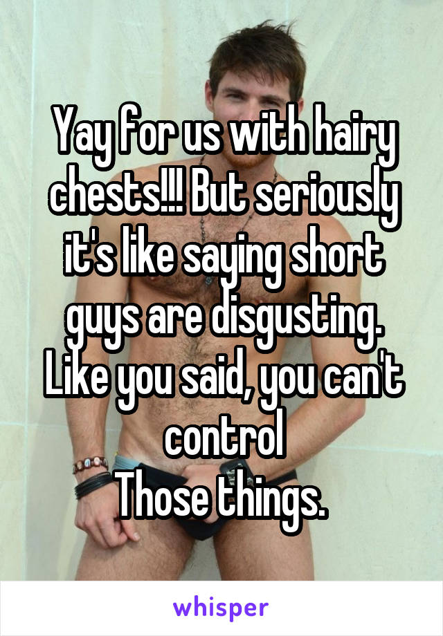 Yay for us with hairy chests!!! But seriously it's like saying short guys are disgusting. Like you said, you can't control
Those things. 