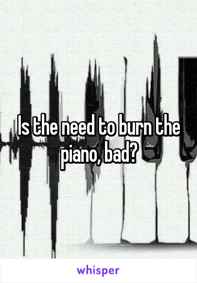 Is the need to burn the piano, bad?