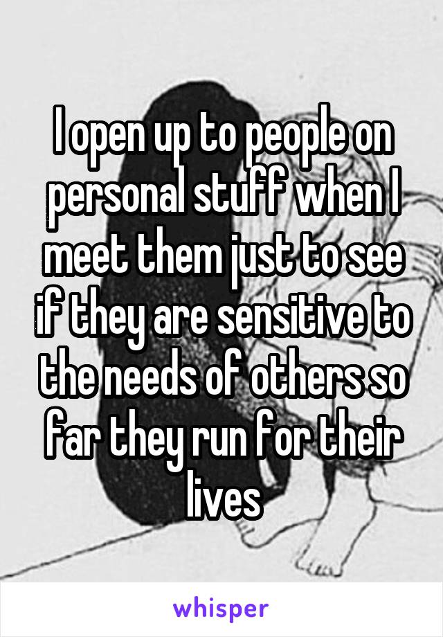 I open up to people on personal stuff when I meet them just to see if they are sensitive to the needs of others so far they run for their lives