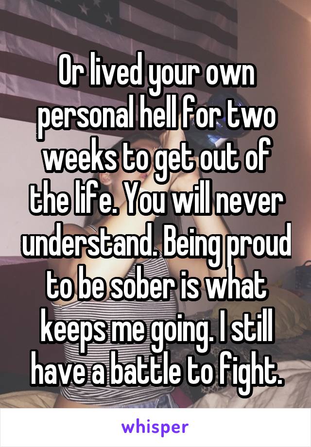 Or lived your own personal hell for two weeks to get out of the life. You will never understand. Being proud to be sober is what keeps me going. I still have a battle to fight.