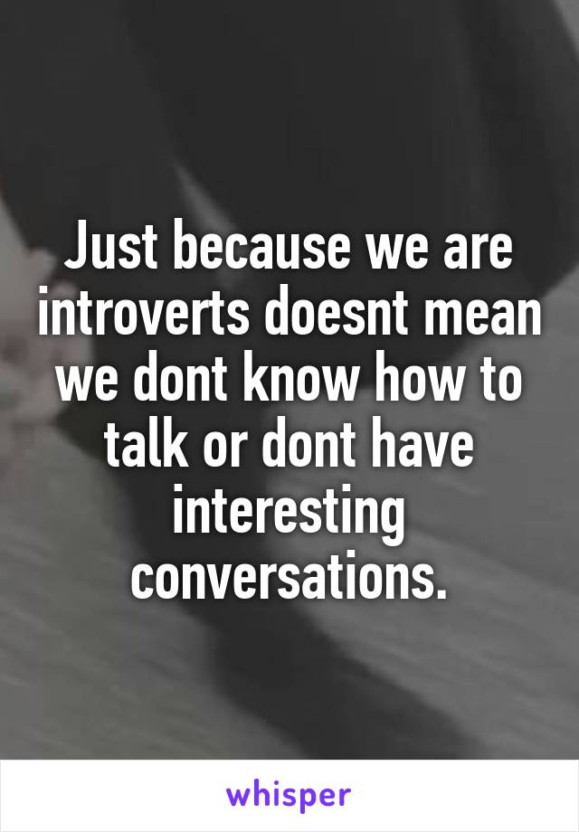 Just because we are introverts doesnt mean we dont know how to talk or dont have interesting conversations.