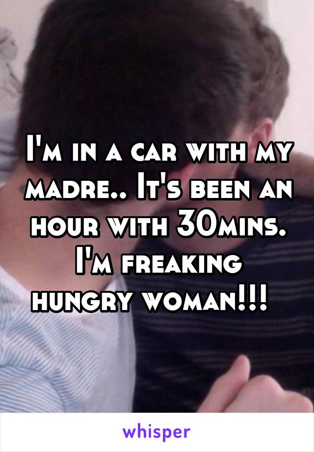 I'm in a car with my madre.. It's been an hour with 30mins. I'm freaking hungry woman!!!  