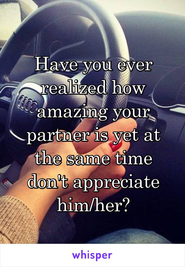 Have you ever realized how amazing your partner is yet at the same time don't appreciate him/her?