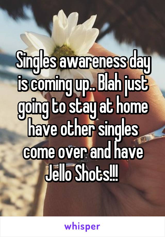 Singles awareness day is coming up.. Blah just going to stay at home have other singles come over and have Jello Shots!!! 