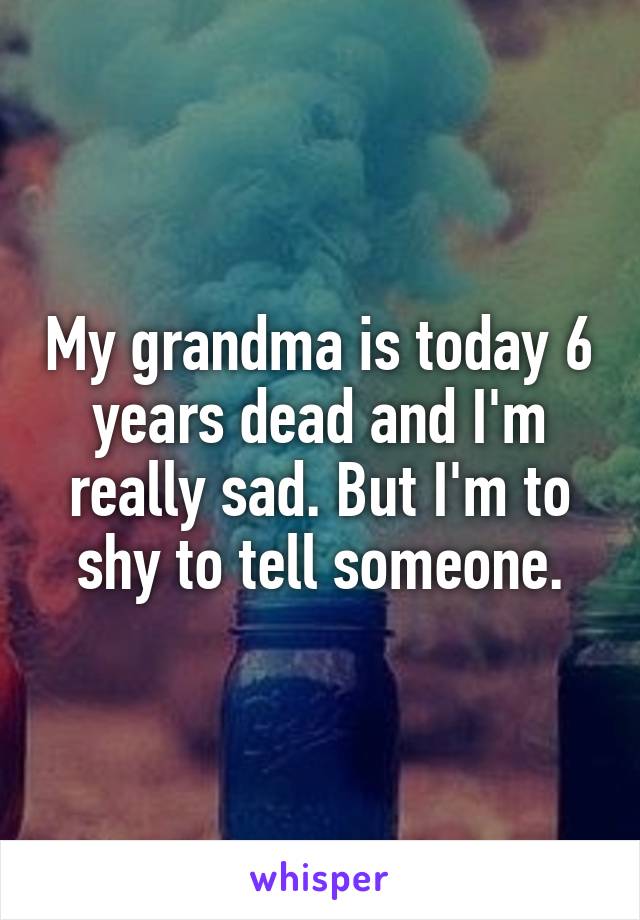 My grandma is today 6 years dead and I'm really sad. But I'm to shy to tell someone.