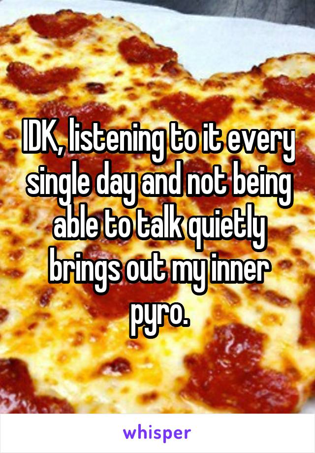 IDK, listening to it every single day and not being able to talk quietly brings out my inner pyro.