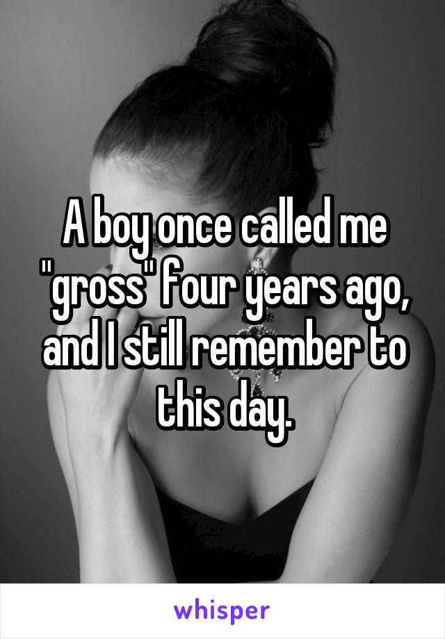 A boy once called me "gross" four years ago, and I still remember to this day.