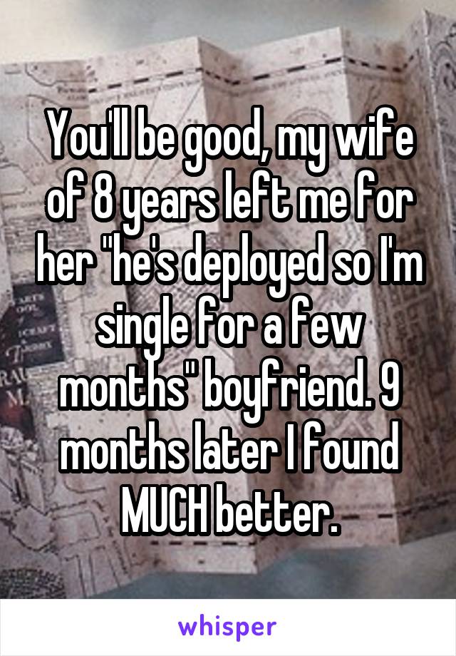 You'll be good, my wife of 8 years left me for her "he's deployed so I'm single for a few months" boyfriend. 9 months later I found MUCH better.