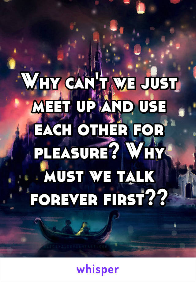 Why can't we just meet up and use each other for pleasure? Why must we talk forever first??